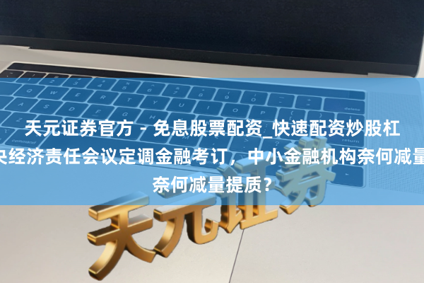 天元证券官方 - 免息股票配资_快速配资炒股杠杆 中央经济责任会议定调金融考订，中小金融机构奈何减量提质？