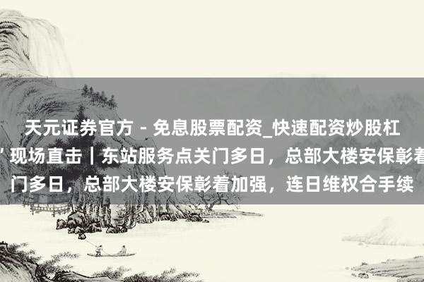 天元证券官方 - 免息股票配资_快速配资炒股杠杆 浙金中心“暂停商业”现场直击｜东站服务点关门多日，总部大楼安保彰着加强，连日维权合手续