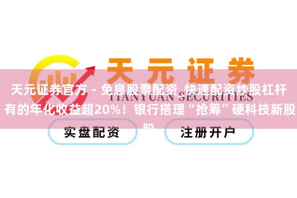 天元证券官方 - 免息股票配资_快速配资炒股杠杆 有的年化收益超20%！银行搭理“抢筹”硬科技新股