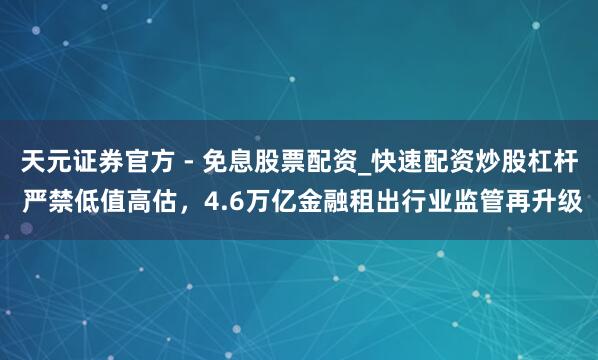 天元证券官方 - 免息股票配资_快速配资炒股杠杆 严禁低值高估，4.6万亿金融租出行业监管再升级