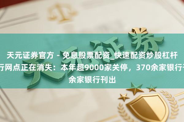 天元证券官方 - 免息股票配资_快速配资炒股杠杆 银行网点正在消失：本年超9000家关停，370余家银行刊出