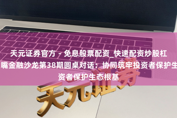 天元证券官方 - 免息股票配资_快速配资炒股杠杆 陆家嘴金融沙龙第38期圆桌对话：协同筑牢投资者保护生态根基