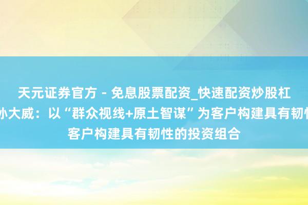 天元证券官方 - 免息股票配资_快速配资炒股杠杆 中国银行孙大威：以“群众视线+原土智谋”为客户构建具有韧性的投资组合
