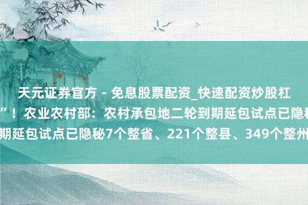 天元证券官方 - 免息股票配资_快速配资炒股杠杆 让农民吃上“宽心丸”！农业农村部：农村承包地二轮到期延包试点已隐秘7个整省、221个整县、349个整州里｜快讯