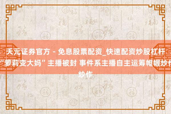 天元证券官方 - 免息股票配资_快速配资炒股杠杆 “萝莉变大妈”主播被封 事件系主播自主运筹帷幄炒作