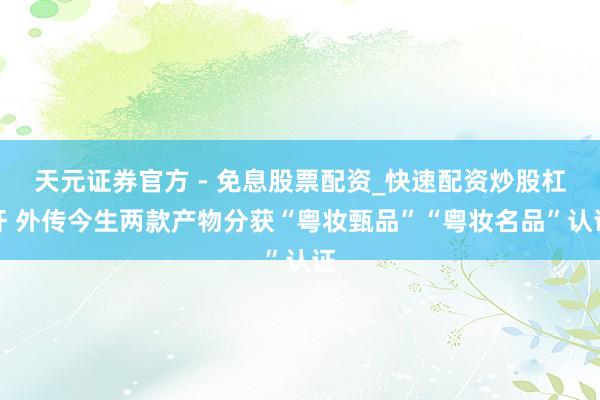 天元证券官方 - 免息股票配资_快速配资炒股杠杆 外传今生两款产物分获“粤妆甄品”“粤妆名品”认证