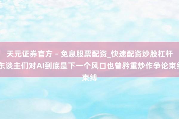 天元证券官方 - 免息股票配资_快速配资炒股杠杆 东谈主们对AI到底是下一个风口也曾矜重炒作争论束缚
